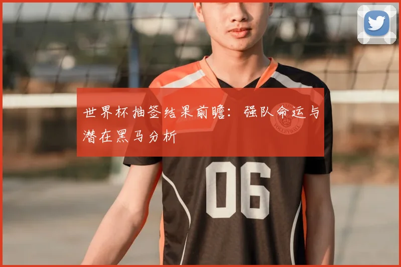 世界杯抽签结果前瞻:强队命运与潜在黑马分析