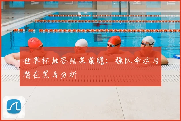 世界杯抽签结果前瞻:强队命运与潜在黑马分析