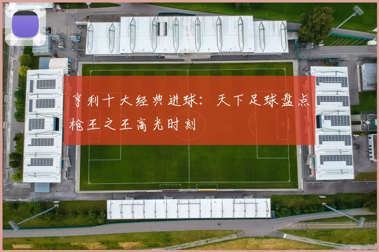 亨利十大经典进球：天下足球盘点枪王之王高光时刻