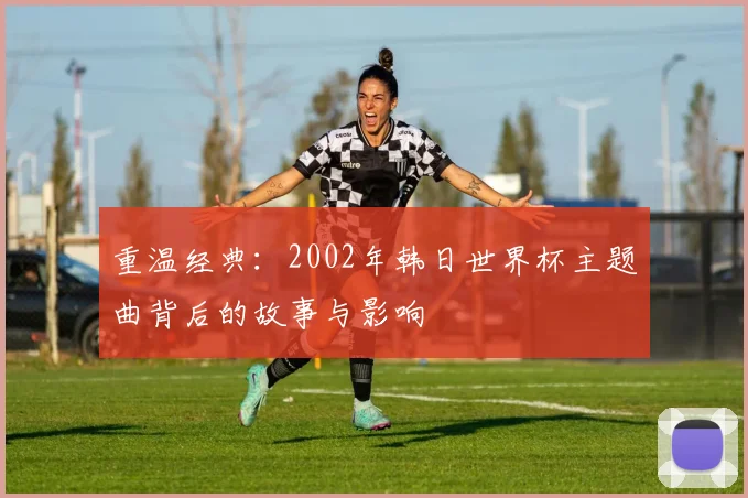 重温经典：2002年韩日世界杯主题曲背后的故事与影响