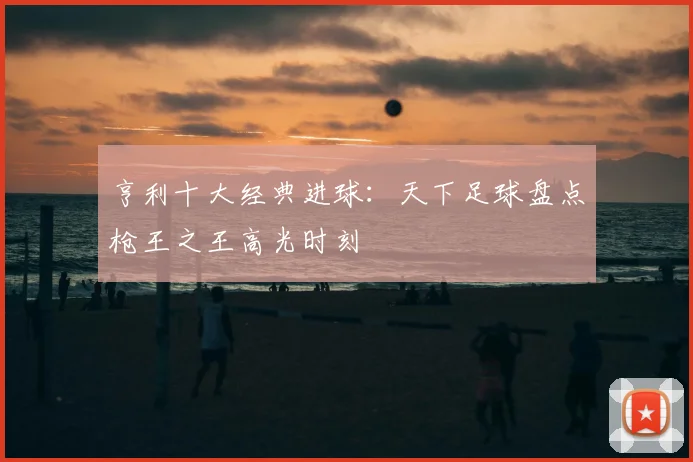 亨利十大经典进球:天下足球盘点枪王之王高光时刻