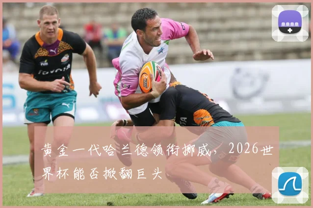 黄金一代哈兰德领衔挪威,2026世界杯能否掀翻巨头