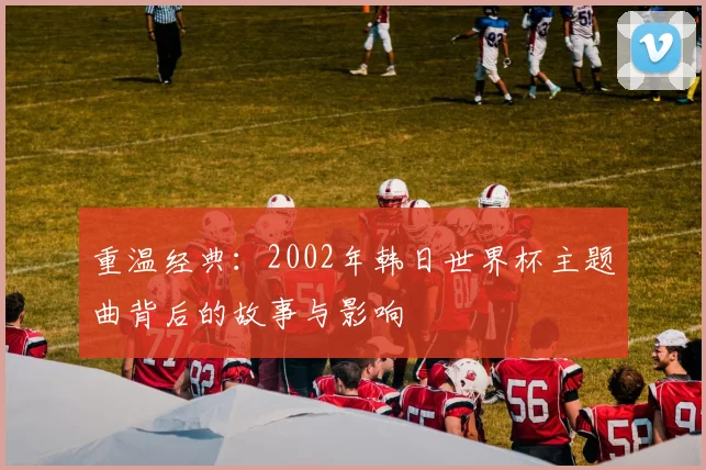 重温经典：2002年韩日世界杯主题曲背后的故事与影响