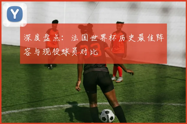 深度盘点：法国世界杯历史最佳阵容与现役球员对比